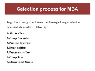 Selection process for MBA 
• To get into a management institute, one has to go through a selection 
process which includes the following : 
1. Written Test 
2. Group Discussion 
3. Personal Interview 
4. Essay Writing 
5. Psychometric Test 
6. Group Task 
7. Management Games 
 