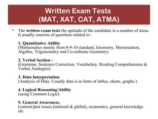 Written Exam Tests 
(MAT, XAT, CAT, ATMA) 
• The written exam tests the aptitude of the candidate in a number of areas. 
It usually consists of questions related to : 
1. Quantitative Ability 
(Mathematics mostly from 8-9-10 standard, Geometry, Menstruation, 
Algebra, Trigonometry and Co-ordinate Geometry) 
2. Verbal Section - 
(Grammar, Sentence Correction, Vocabulary, Reading Comprehension & 
Verbal Analogies) 
3. Data Interpretation 
(Analysis of Data. Usually data is in form of tables, charts, graphs.) 
4. Logical Reasoning/Ability 
(using Common Logic) 
5. General Awareness. 
(current/past issues (national & global), economics, general knowledge 
etc. 
 