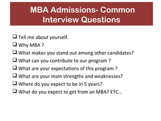 MBA Admissions- Common 
Interview Questions 
 Tell me about yourself. 
 Why MBA ? 
 What makes you stand out among other candidates? 
 What can you contribute to our program ? 
 What are your expectations of this program ? 
 What are your main strengths and weaknesses? 
 Where do you expect to be in 5 years? 
 What do you expect to get from an MBA? ETC… 
 