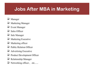 Jobs After MBA in Marketing 
 Manager 
 Marketing Manager 
 Event Manager 
 Sales Officer 
 Sale Manager 
 Marketing Executive 
 Marketing officer 
 Public Relation Officer 
 Advertising Executive 
 Product Development Officer 
 Relationship Manager 
 Networking officer , etc….. 
 