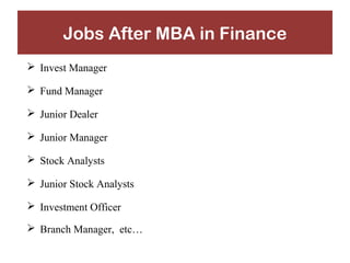 Jobs After MBA in Finance 
 Invest Manager 
 Fund Manager 
 Junior Dealer 
 Junior Manager 
 Stock Analysts 
 Junior Stock Analysts 
 Investment Officer 
 Branch Manager, etc… 
 