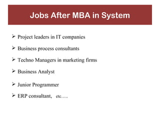 Jobs After MBA in System 
 Project leaders in IT companies 
 Business process consultants 
 Techno Managers in marketing firms 
 Business Analyst 
 Junior Programmer 
 ERP consultant, etc….. 
 