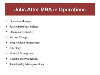 Jobs After MBA in Operations 
• Operation Manager 
• Sales Operational Officer 
• Operation Executive 
• Section Manager 
• Supply Chain Management 
• Inventory 
• Material Management 
• Logistic and Productivity 
• Total Quality Management, etc…. 
 