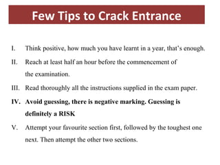 Few Tips to Crack Entrance 
I. Think positive, how much you have learnt in a year, that’s enough. 
II. Reach at least half an hour before the commencement of 
the examination. 
III. Read thoroughly all the instructions supplied in the exam paper. 
IV. Avoid guessing, there is negative marking. Guessing is 
definitely a RISK 
V. Attempt your favourite section first, followed by the toughest one 
next. Then attempt the other two sections. 
 