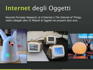 Secondo Forrester Research, la X-Internet o The Internet of Things,
vedrà collegati oltre 25 Miliardi di Oggetti nei prossimi dieci anni.
Internet degli Oggetti
 