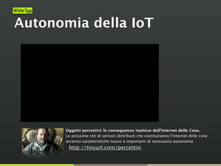 Autonomia della IoT
Oggetti percettivi: le conseguenze inattese dell'Internet delle Cose.  
Le prossime reti di sensori distribuiti che costituiranno l'internet delle cose
avranno caratteristiche nuove e importanti di necessaria autonomia
http://tinyurl.com/percettivi
 