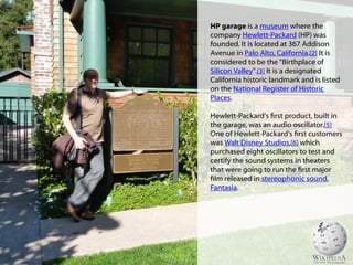 HP garage is a museum where the
company Hewlett-Packard (HP) was
founded. It is located at 367 Addison
Avenue in Palo Alto, California.[2] It is
considered to be the "Birthplace of
Silicon Valley".[3] It is a designated
California historic landmark and is listed
on the National Register of Historic
Places.
Hewlett-Packard's first product, built in
the garage, was an audio oscillator.[5]
One of Hewlett-Packard's first customers
was Walt Disney Studios,[6] which
purchased eight oscillators to test and
certify the sound systems in theaters
that were going to run the first major
film released in stereophonic sound,
Fantasia.
 