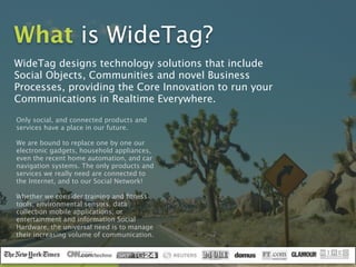 What is WideTag?
WideTag designs technology solutions that include
Social Objects, Communities and novel Business
Processes, providing the Core Innovation to run your
Communications in Realtime Everywhere.
Only social, and connected products and
services have a place in our future.  
 
We are bound to replace one by one our
electronic gadgets, household appliances,
even the recent home automation, and car
navigation systems. The only products and
services we really need are connected to
the Internet, and to our Social Network!
Whether we consider training and ﬁtness
tools, environmental sensors, data
collection mobile applications, or
entertainment and information Social
Hardware, the universal need is to manage
their increasing volume of communication.
 