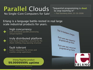 “Sequential programming is dead. 
So stop teaching it!” 
— Paul Steinberg (Intel, 22-10-2008)
Parallel Clouds
Erlang is a language battle-tested in real large
scale industrial products for years.
high concurrency
pure functional parallel processing
virtual machine
truly distributed platform
true cloud computing is assured by the
share-nothing msg-passing structure
fault tolerant
builtin robustness for errors and
crashes using supervisors
Erlang flagship product
99.9999999% uptime
(or 5.2 min/year downtime)
No Single-Core Computers for Sale!
 