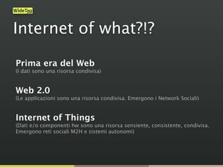Internet of what?!?
Prima era del Web  
(I dati sono una risorsa condivisa) 
Web 2.0  
(Le applicazioni sono una risorsa condivisa. Emergono i Network Sociali) 
Internet of Things  
(Dati e/o componenti hw sono una risorsa sensiente, consistente, condivisa. 
Emergono reti sociali M2H e sistemi autonomi) 
 