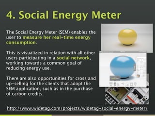 4. Social Energy Meter
The Social Energy Meter (SEM) enables the
user to measure her real-time energy
consumption.  
 
This is visualized in relation with all other
users participating in a social network,
working towards a common goal of
reducing energy use. 
 
There are also opportunities for cross and
up-selling for the clients that adopt the
SEM application, such as in the purchase
of carbon credits.
http://www.widetag.com/projects/widetag-social-energy-meter/
 