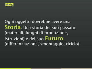 Ogni oggetto dovrebbe avere una
Storia. Una storia del suo passato
(materiali, luoghi di produzione,
istruzioni) e del suo Futuro
(differenziazione, smontaggio, riciclo).
 