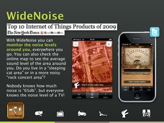 WideNoise
With WideNoise you can
monitor the noise levels
around you, everywhere you
go. You can also check the
online map to see the average
sound level of the area around
you. Do you live in a “sleeping
cat area” or in a more noisy
“rock concert area”?
Nobody knows how much
noise is “65db”, but everyone
knows the noise level of a TV!
 