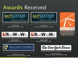 Awards Received
TechGarage 
Users’ Choice Award - 2010
Singularity University
WideTag Teach Internet of Things - 2009
TechGarage 
Best of Show Award (3rd) - 2010
ReadWriteWeb 
Top 10 IoT Website - 2010
ReadWriteWeb 
Top 10 IoT Video - 2010
Frontiers Of Interaction
WOW! Award - 2010
New York Times
Internet of Things TOP10 Product 2009
 