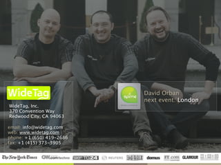 Inc.
WideTag, Inc. 
370 Convention Way 
Redwood City, CA 94063
email: info@widetag.com 
web: www.widetag.com 
phone: +1 (650) 419-2686 
fax: +1 (415) 373-3905 
David Orban 
next event: London
 