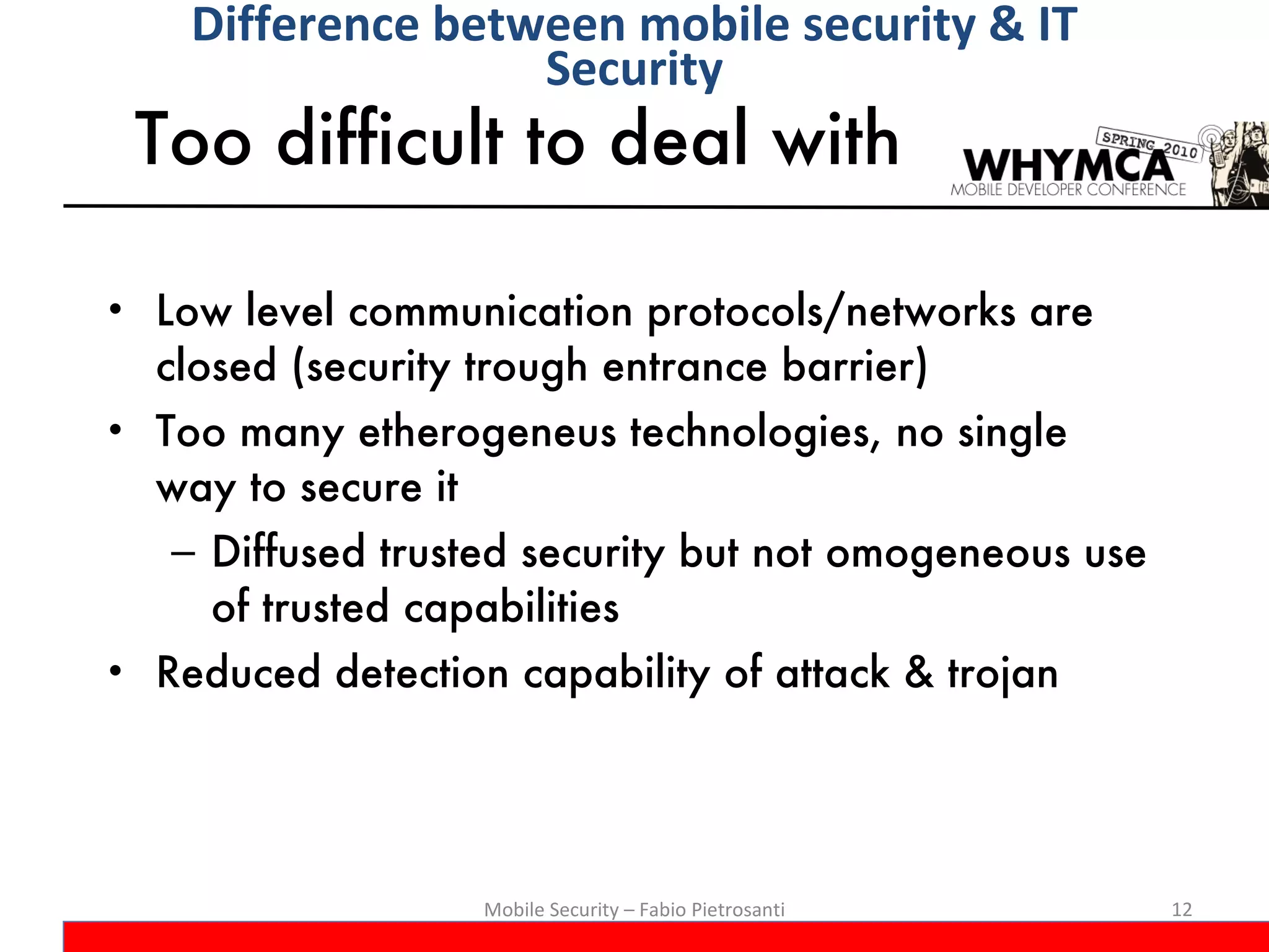 Too difficult to deal with  Low level communication protocols/networks are closed (security trough entrance barrier) Too many etherogeneus technologies, no single way to secure it Diffused trusted security but not omogeneous use of trusted capabilities Reduced detection capability of attack & trojan Mobile Security – Fabio Pietrosanti Difference between mobile security & IT Security 