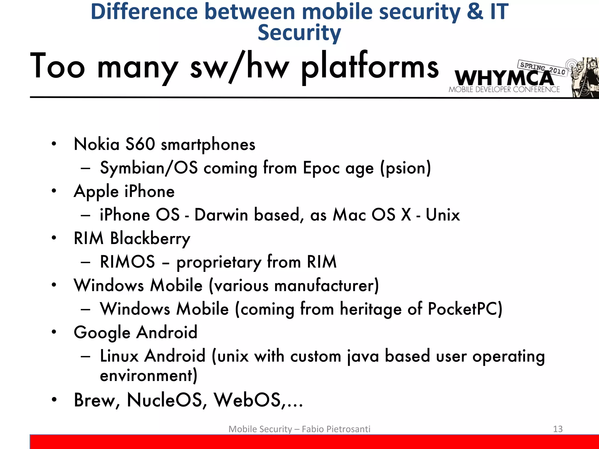 Too many sw/hw platforms Nokia S60 smartphones Symbian/OS coming from Epoc age (psion) Apple iPhone iPhone OS - Darwin based, as Mac OS X - Unix RIM Blackberry RIMOS – proprietary from RIM Windows Mobile (various manufacturer) Windows Mobile (coming from heritage of PocketPC) Google Android Linux Android (unix with custom java based user operating environment) Brew, NucleOS, WebOS,…  Mobile Security – Fabio Pietrosanti Difference between mobile security & IT Security 