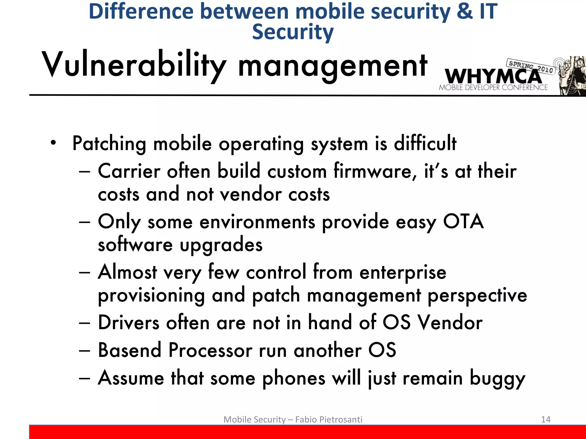 Vulnerability management Patching mobile operating system is difficult Carrier often build custom firmware, it’s at their costs and not vendor costs Only some environments provide easy OTA software upgrades Almost very few control from enterprise provisioning and patch management perspective Drivers often are not in hand of OS Vendor Basend Processor run another OS Assume that some phones will just remain buggy Mobile Security – Fabio Pietrosanti Difference between mobile security & IT Security 