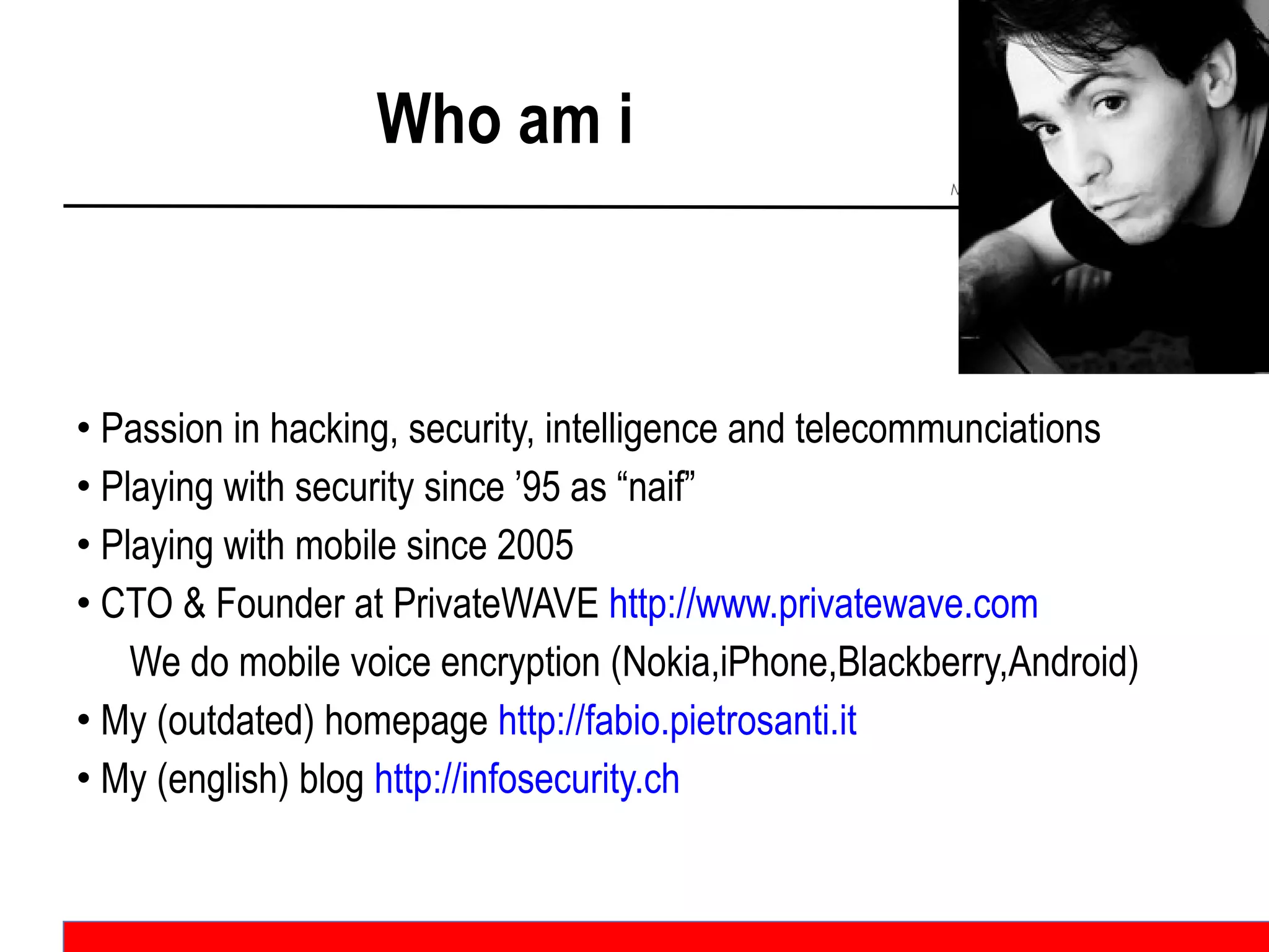 Who am i Passion in hacking, security, intelligence and telecommunciations Playing with security since ’95 as “naif” Playing with mobile since 2005 CTO & Founder at PrivateWAVE  http://www.privatewave.com   We do mobile voice encryption (Nokia,iPhone,Blackberry,Android) My (outdated) homepage  http://fabio.pietrosanti.it My (english) blog  http://infosecurity.ch   