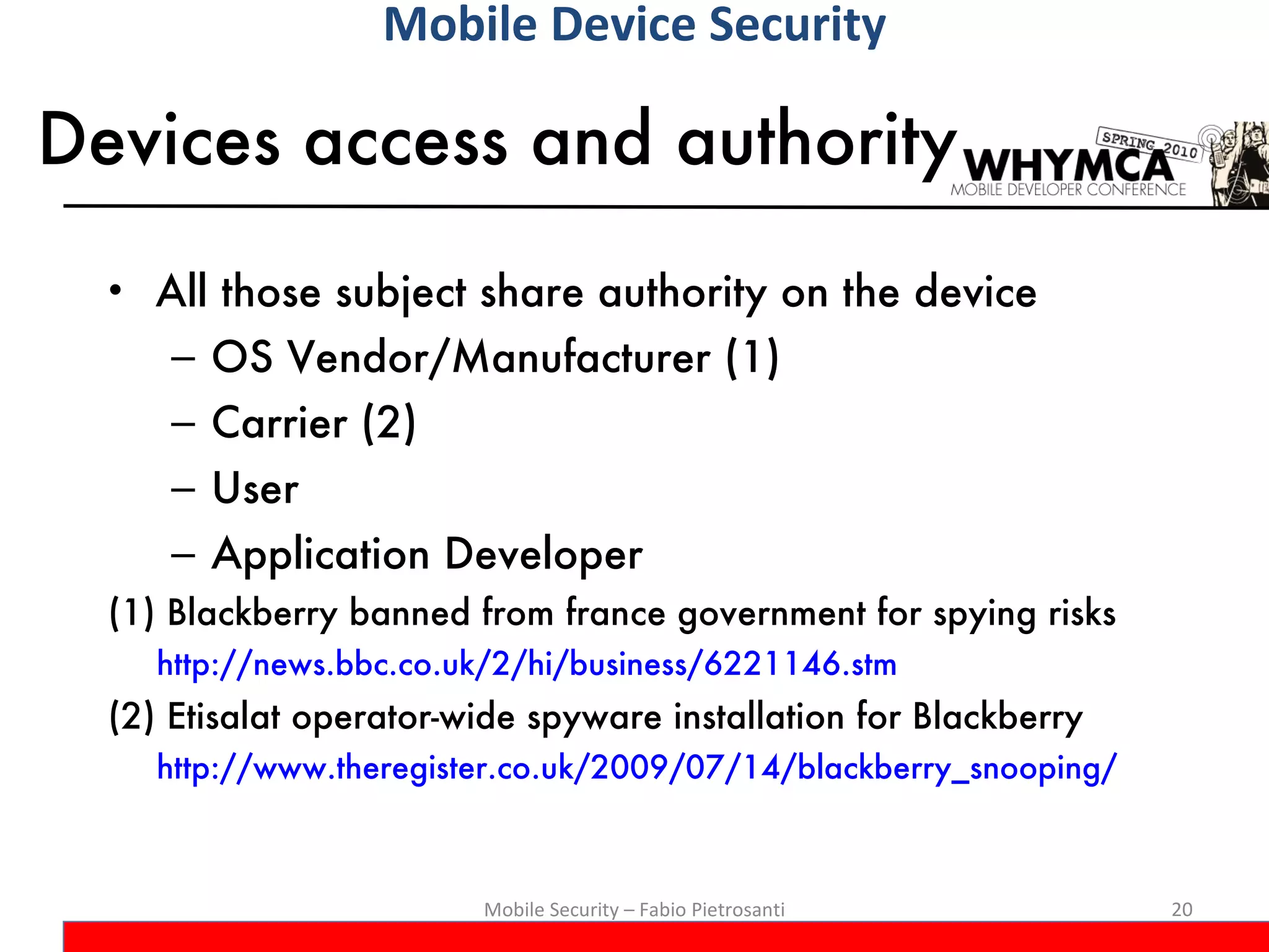 Devices access and authority All those subject share authority on the device OS Vendor/Manufacturer (1) Carrier (2) User Application Developer (1) Blackberry banned from france government for spying risks http://news.bbc.co.uk/2/hi/business/6221146.stm (2) Etisalat operator-wide spyware installation for Blackberry http://www.theregister.co.uk/2009/07/14/blackberry_snooping/ Mobile Security – Fabio Pietrosanti Mobile Device Security 