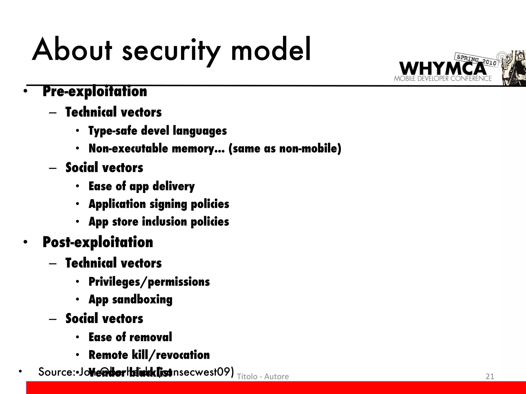 About security model Pre-exploitation Technical vectors Type-safe devel languages Non-executable memory... (same as non-mobile)  Social vectors Ease of app delivery Application signing policies App store inclusion policies Post-exploitation Technical vectors Privileges/permissions  App sandboxing Social vectors  Ease of removal  Remote kill/revocation  Vendor blacklist Titolo - Autore Source: Jon Oberheide (cansecwest09) 
