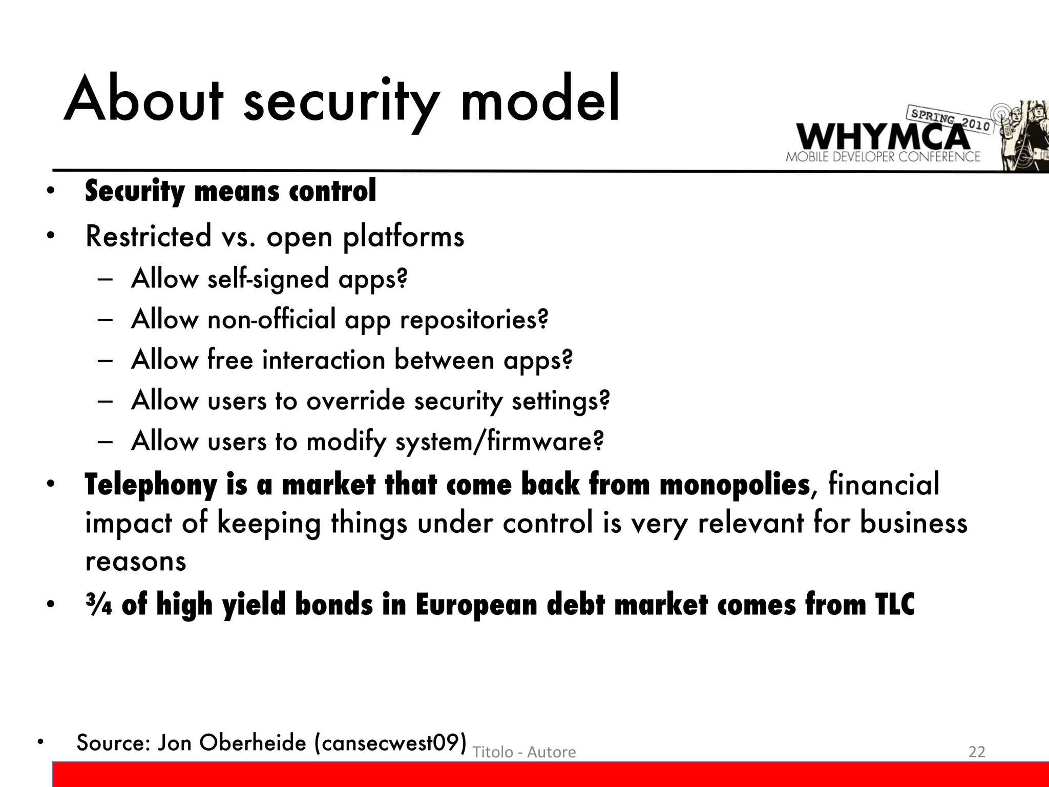About security model Security means control Restricted vs. open platforms Allow self-signed apps?  Allow non-official app repositories?  Allow free interaction between apps?  Allow users to override security settings?  Allow users to modify system/firmware? Telephony is a market that come back from monopolies , financial impact of keeping things under control is very relevant for business reasons ¾ of high yield bonds in European debt market comes from TLC Titolo - Autore Source: Jon Oberheide (cansecwest09) 