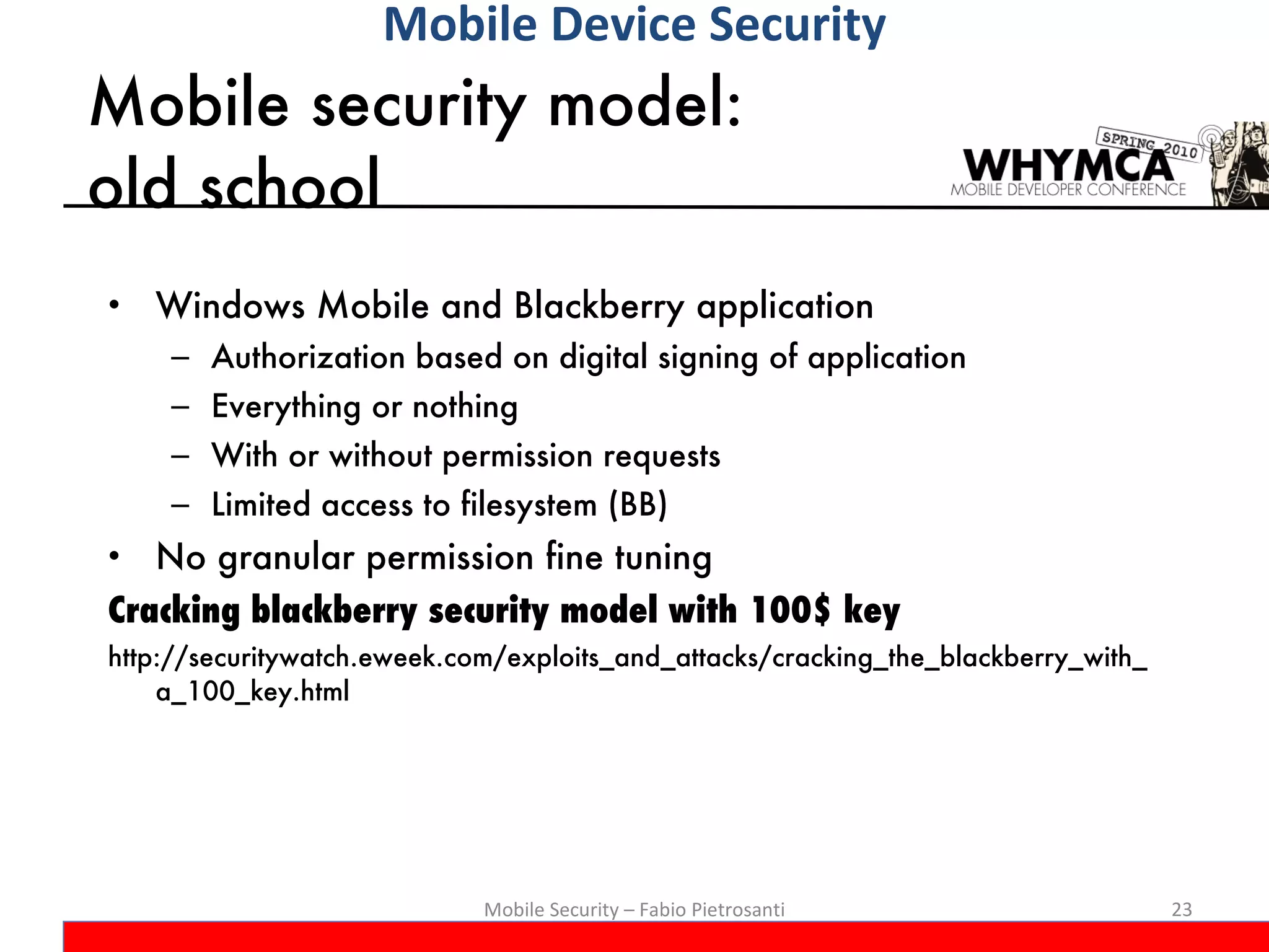Mobile security model:  old school Windows Mobile and Blackberry application  Authorization based on digital signing of application Everything or nothing With or without permission requests Limited access to filesystem (BB) No granular permission fine tuning Cracking blackberry security model with 100$ key http://securitywatch.eweek.com/exploits_and_attacks/cracking_the_blackberry_with_a_100_key.html Mobile Security – Fabio Pietrosanti Mobile Device Security 