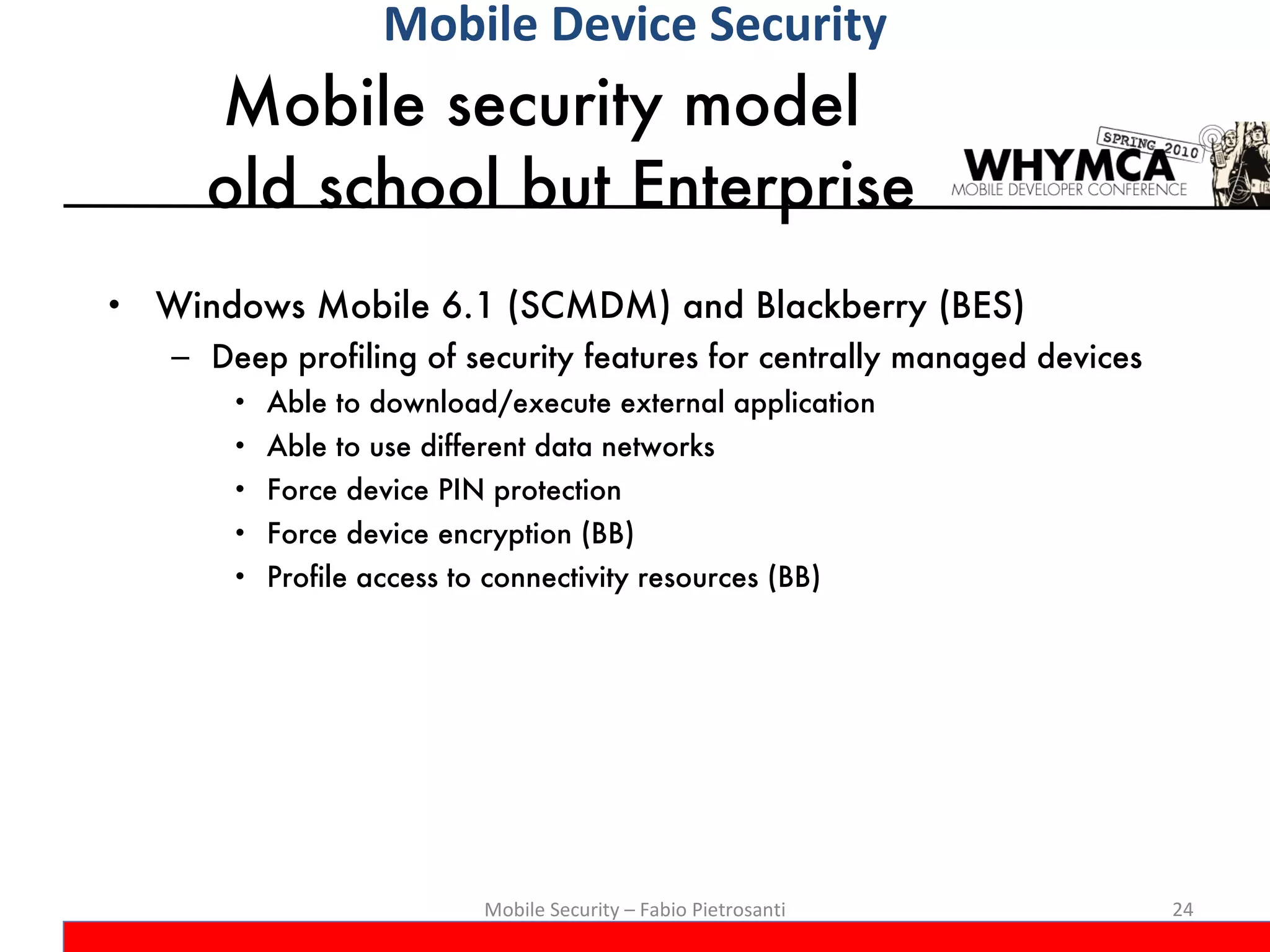 Mobile security model  old school but Enterprise Windows Mobile 6.1 (SCMDM) and Blackberry (BES) Deep profiling of security features for centrally managed devices Able to download/execute external application Able to use different data networks Force device PIN protection Force device encryption (BB) Profile access to connectivity resources (BB) Mobile Security – Fabio Pietrosanti Mobile Device Security 
