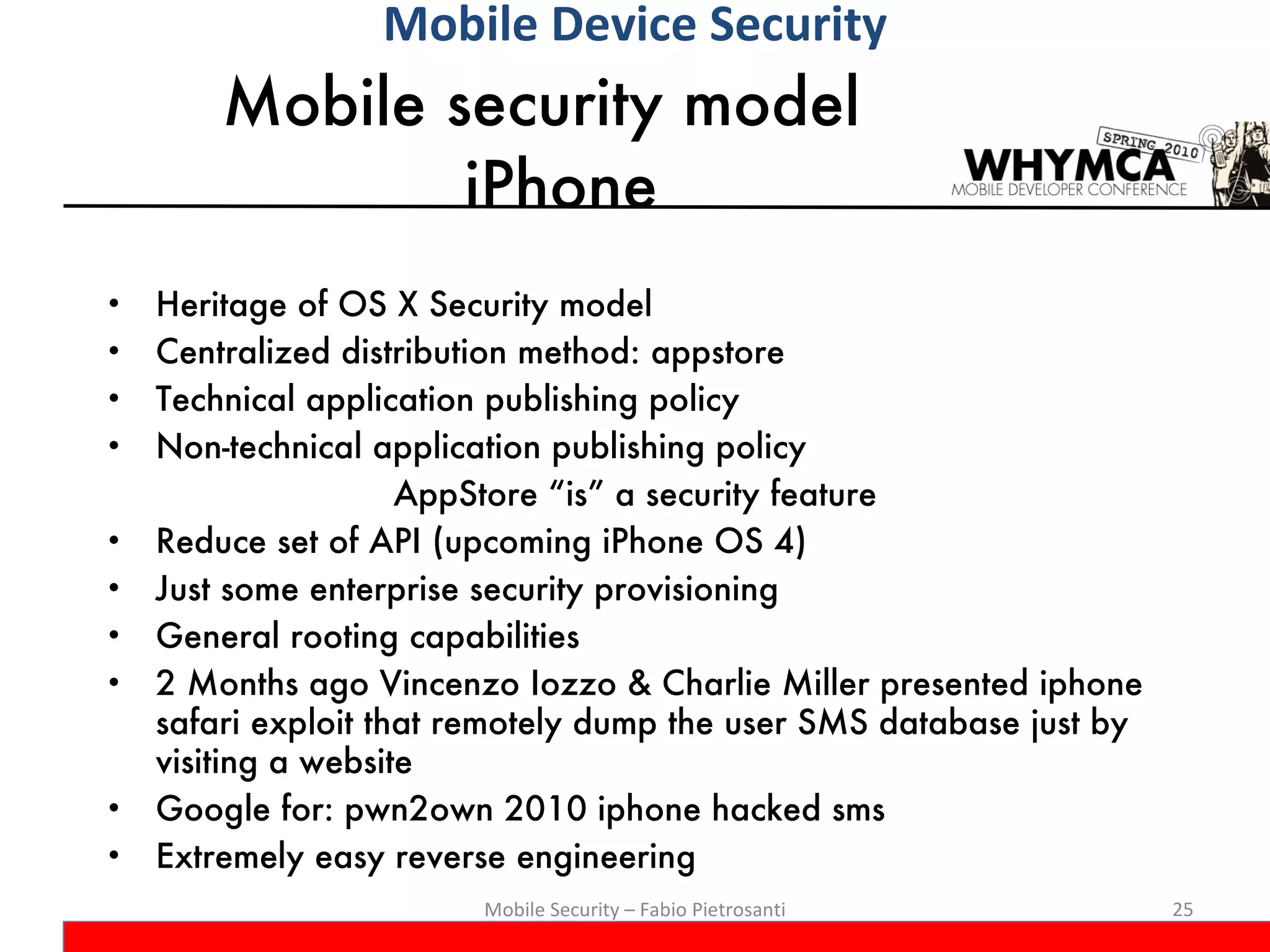 Mobile security model  iPhone Heritage of OS X Security model Centralized distribution method: appstore Technical application publishing policy Non-technical application publishing policy AppStore “is” a security feature Reduce set of API (upcoming iPhone OS 4) Just some enterprise security provisioning General rooting capabilities 2 Months ago Vincenzo Iozzo & Charlie Miller presented iphone safari exploit that remotely dump the user SMS database just by visiting a website Google for: pwn2own 2010 iphone hacked sms Extremely easy reverse engineering Mobile Security – Fabio Pietrosanti Mobile Device Security 