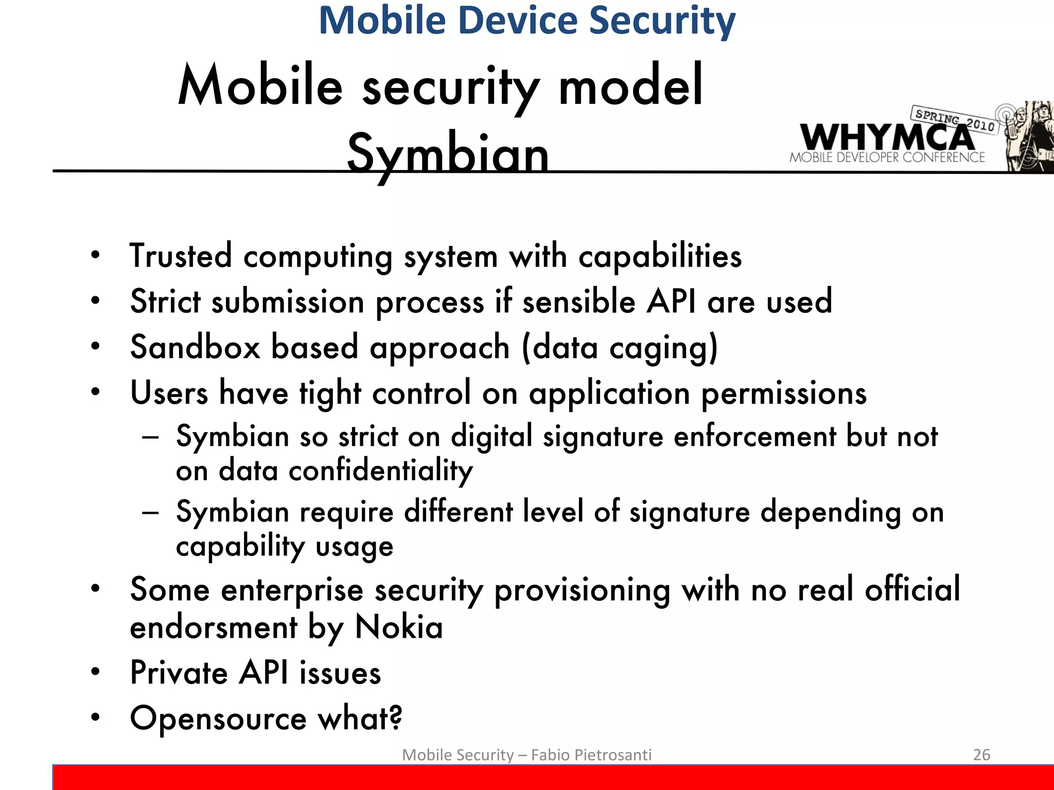 Mobile security model  Symbian Trusted computing system with capabilities Strict submission process if sensible API are used Sandbox based approach (data caging) Users have tight control on application permissions Symbian so strict on digital signature enforcement but not on data confidentiality Symbian require different level of signature depending on capability usage Some enterprise security provisioning with no real official endorsment by Nokia  Private API issues Opensource what? Mobile Security – Fabio Pietrosanti Mobile Device Security 