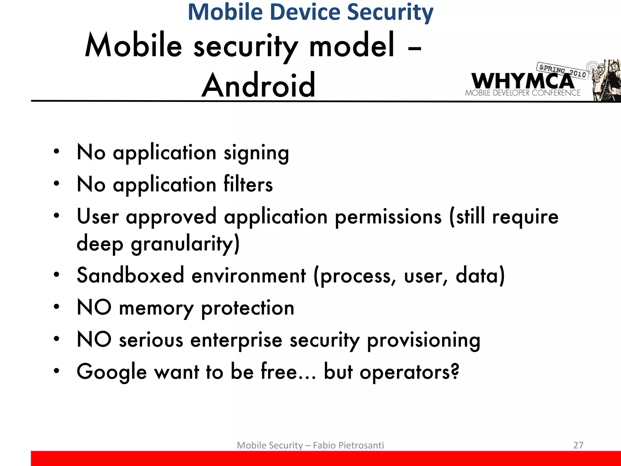 Mobile security model –  Android No application signing No application filters User approved application permissions (still require deep granularity) Sandboxed environment (process, user, data) NO memory protection NO serious enterprise security provisioning Google want to be free… but operators? Mobile Security – Fabio Pietrosanti Mobile Device Security 