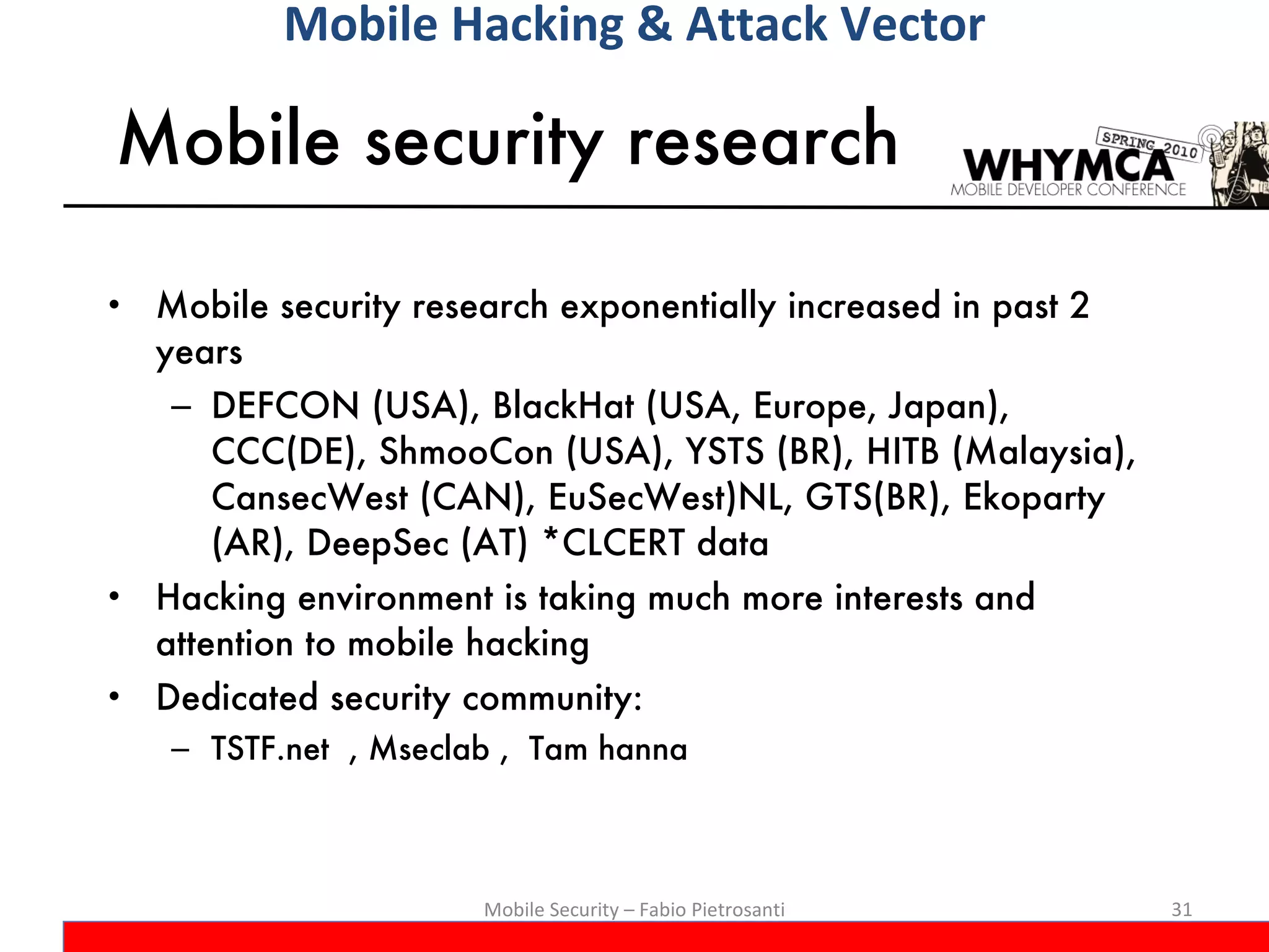 Mobile security research Mobile security research exponentially increased in past 2 years  DEFCON (USA), BlackHat (USA, Europe, Japan), CCC(DE), ShmooCon (USA), YSTS (BR), HITB (Malaysia), CansecWest (CAN), EuSecWest)NL, GTS(BR), Ekoparty (AR), DeepSec (AT) *CLCERT data Hacking environment is taking much more interests and attention to mobile hacking Dedicated security community:  TSTF.net  , Mseclab ,  Tam hanna Mobile Security – Fabio Pietrosanti Mobile Hacking & Attack Vector 