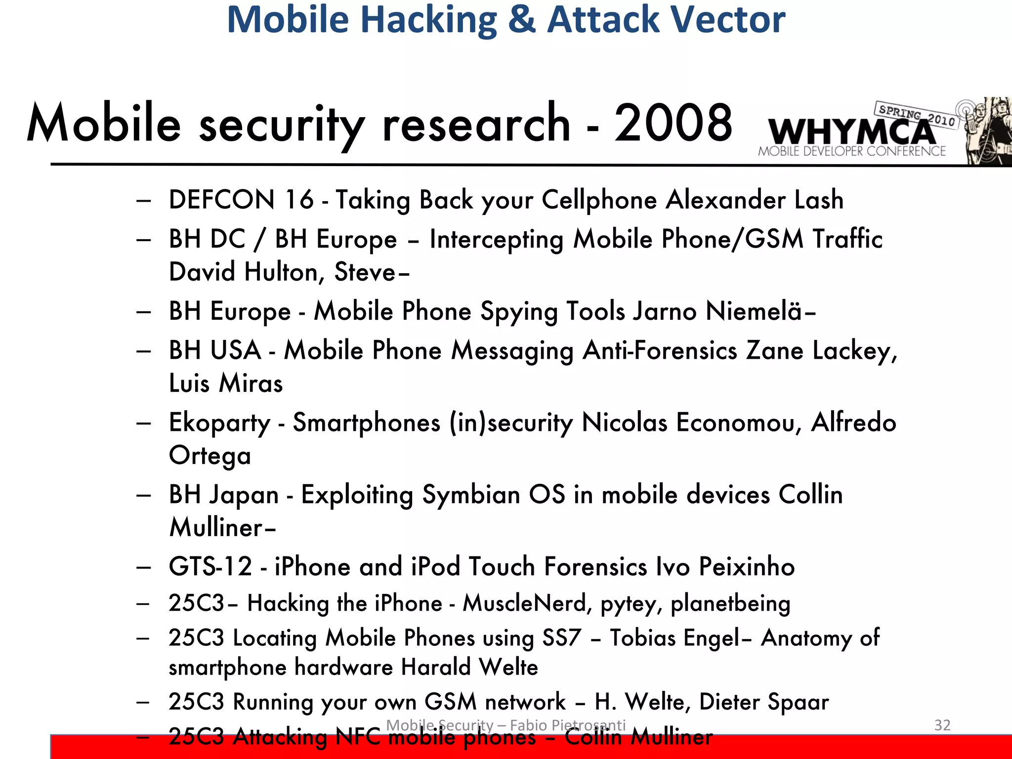 Mobile security research - 2008 DEFCON 16 - Taking Back your Cellphone Alexander Lash BH DC / BH Europe – Intercepting Mobile Phone/GSM Traffic David Hulton, Steve–  BH Europe - Mobile Phone Spying Tools Jarno Niemelä–  BH USA - Mobile Phone Messaging Anti-Forensics Zane Lackey, Luis Miras Ekoparty - Smartphones (in)security Nicolas Economou, Alfredo Ortega  BH Japan - Exploiting Symbian OS in mobile devices Collin Mulliner–  GTS-12 - iPhone and iPod Touch Forensics Ivo Peixinho 25C3– Hacking the iPhone - MuscleNerd, pytey, planetbeing 25C3 Locating Mobile Phones using SS7 – Tobias Engel– Anatomy of smartphone hardware Harald Welte  25C3 Running your own GSM network – H. Welte, Dieter Spaar 25C3 Attacking NFC mobile phones – Collin Mulliner Mobile Security – Fabio Pietrosanti Mobile Hacking & Attack Vector 
