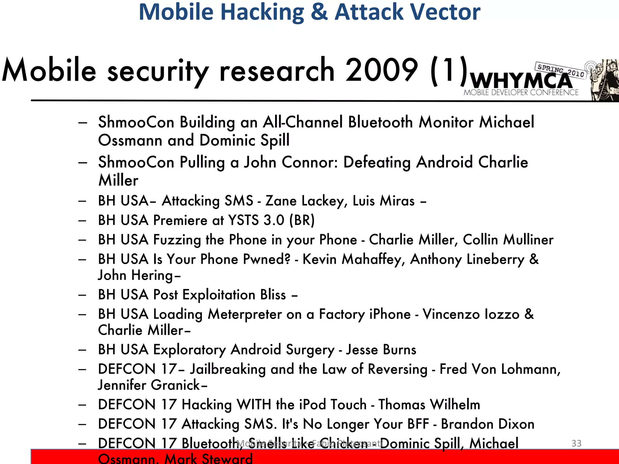 Mobile security research 2009 (1) ShmooCon Building an All-Channel Bluetooth Monitor Michael Ossmann and Dominic Spill  ShmooCon Pulling a John Connor: Defeating Android Charlie Miller BH USA– Attacking SMS - Zane Lackey, Luis Miras –  BH USA Premiere at YSTS 3.0 (BR) BH USA Fuzzing the Phone in your Phone - Charlie Miller, Collin Mulliner BH USA Is Your Phone Pwned? - Kevin Mahaffey, Anthony Lineberry & John Hering–  BH USA Post Exploitation Bliss –  BH USA Loading Meterpreter on a Factory iPhone - Vincenzo Iozzo & Charlie Miller–  BH USA Exploratory Android Surgery - Jesse Burns DEFCON 17– Jailbreaking and the Law of Reversing - Fred Von Lohmann, Jennifer Granick–  DEFCON 17 Hacking WITH the iPod Touch - Thomas Wilhelm  DEFCON 17 Attacking SMS. It's No Longer Your BFF - Brandon Dixon DEFCON 17 Bluetooth, Smells Like Chicken - Dominic Spill, Michael Ossmann, Mark Steward Mobile Security – Fabio Pietrosanti Mobile Hacking & Attack Vector 