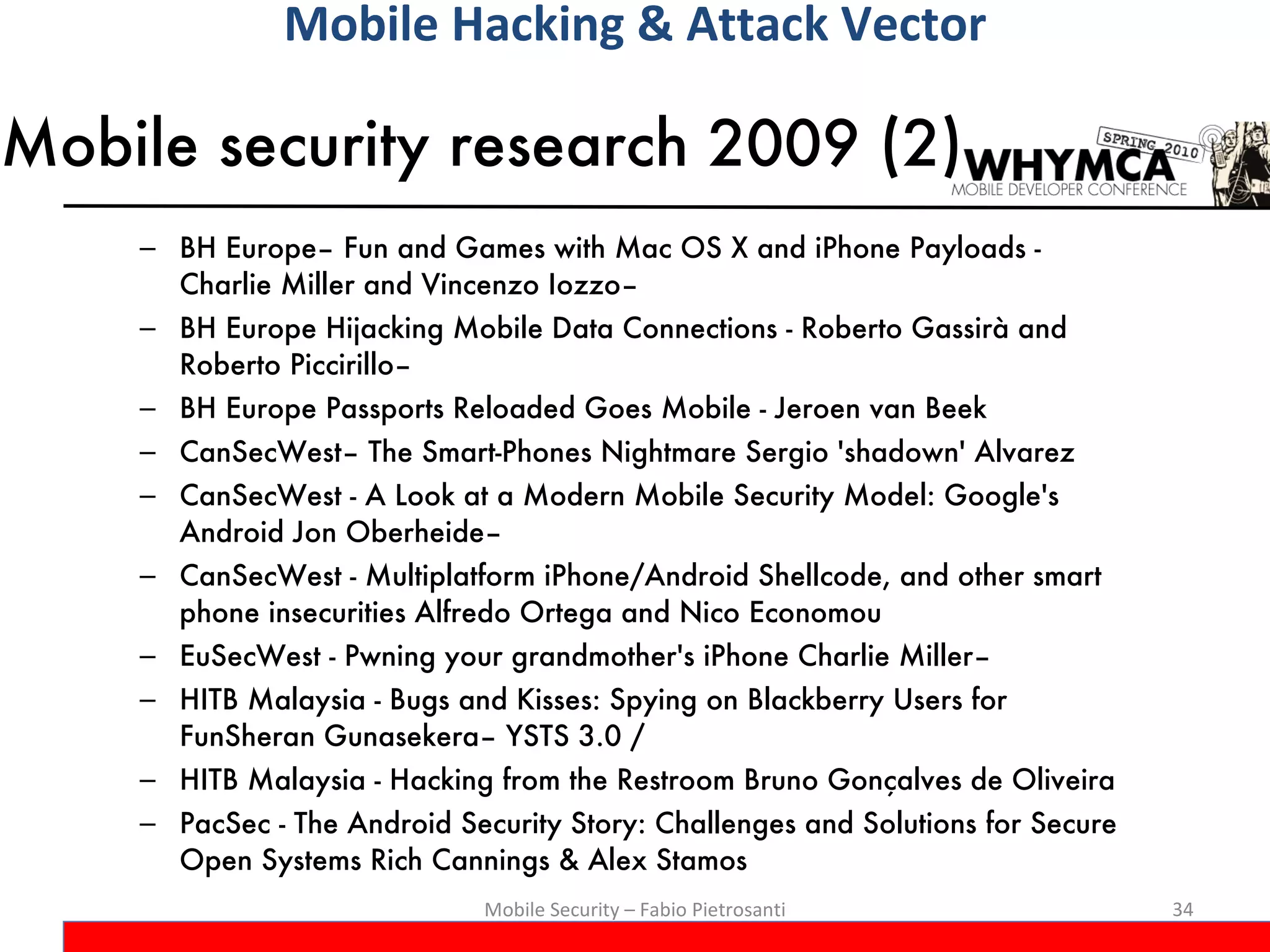 Mobile security research 2009 (2) BH Europe– Fun and Games with Mac OS X and iPhone Payloads - Charlie Miller and Vincenzo Iozzo–  BH Europe Hijacking Mobile Data Connections - Roberto Gassirà and Roberto Piccirillo–  BH Europe Passports Reloaded Goes Mobile - Jeroen van Beek CanSecWest– The Smart-Phones Nightmare Sergio 'shadown' Alvarez  CanSecWest - A Look at a Modern Mobile Security Model: Google's Android Jon Oberheide–  CanSecWest - Multiplatform iPhone/Android Shellcode, and other smart phone insecurities Alfredo Ortega and Nico Economou EuSecWest - Pwning your grandmother's iPhone Charlie Miller–  HITB Malaysia - Bugs and Kisses: Spying on Blackberry Users for FunSheran Gunasekera– YSTS 3.0 /  HITB Malaysia - Hacking from the Restroom Bruno Gonçalves de Oliveira PacSec - The Android Security Story: Challenges and Solutions for Secure Open Systems Rich Cannings & Alex Stamos Mobile Security – Fabio Pietrosanti Mobile Hacking & Attack Vector 