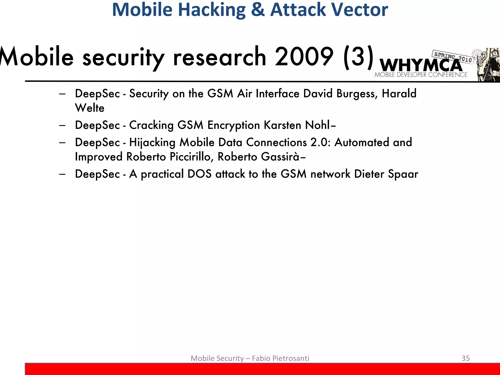 Mobile security research 2009 (3) DeepSec - Security on the GSM Air Interface David Burgess, Harald Welte DeepSec - Cracking GSM Encryption Karsten Nohl–  DeepSec - Hijacking Mobile Data Connections 2.0: Automated and Improved Roberto Piccirillo, Roberto Gassirà–  DeepSec - A practical DOS attack to the GSM network Dieter Spaar Mobile Security – Fabio Pietrosanti Mobile Hacking & Attack Vector 