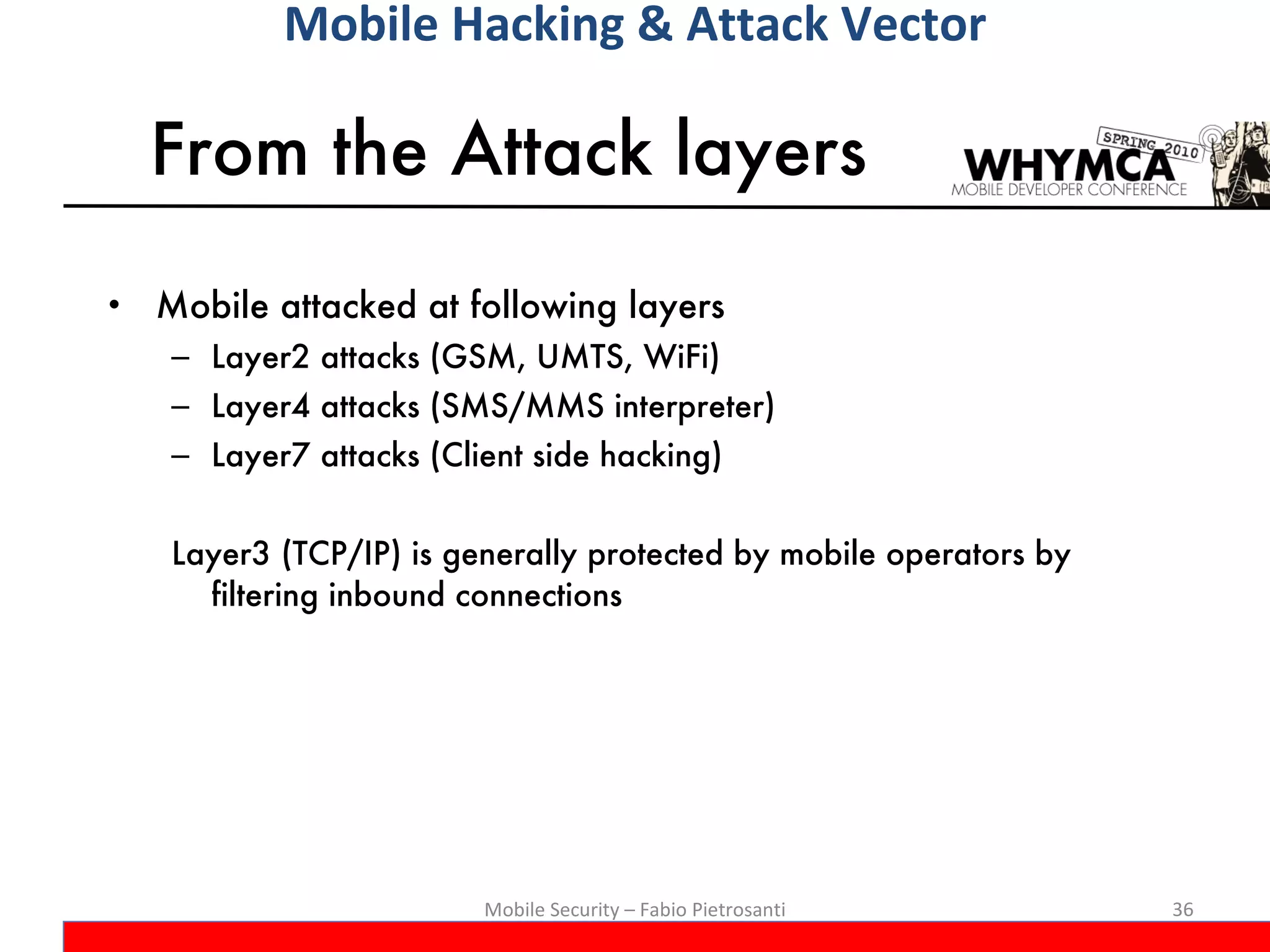 From the Attack layers Mobile attacked at following layers Layer2 attacks (GSM, UMTS, WiFi) Layer4 attacks (SMS/MMS interpreter) Layer7 attacks (Client side hacking) Layer3 (TCP/IP) is generally protected by mobile operators by filtering inbound connections Mobile Security – Fabio Pietrosanti Mobile Hacking & Attack Vector 