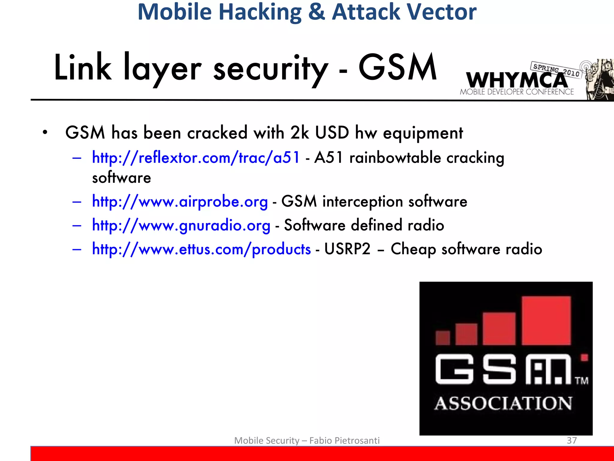 Link layer security - GSM GSM has been cracked with 2k USD hw equipment http://reflextor.com/trac/a51  - A51 rainbowtable cracking software  http://www.airprobe.org  - GSM interception software http://www.gnuradio.org  - Software defined radio http://www.ettus.com/products  -  USRP2 – Cheap software radio Mobile Security – Fabio Pietrosanti Mobile Hacking & Attack Vector 