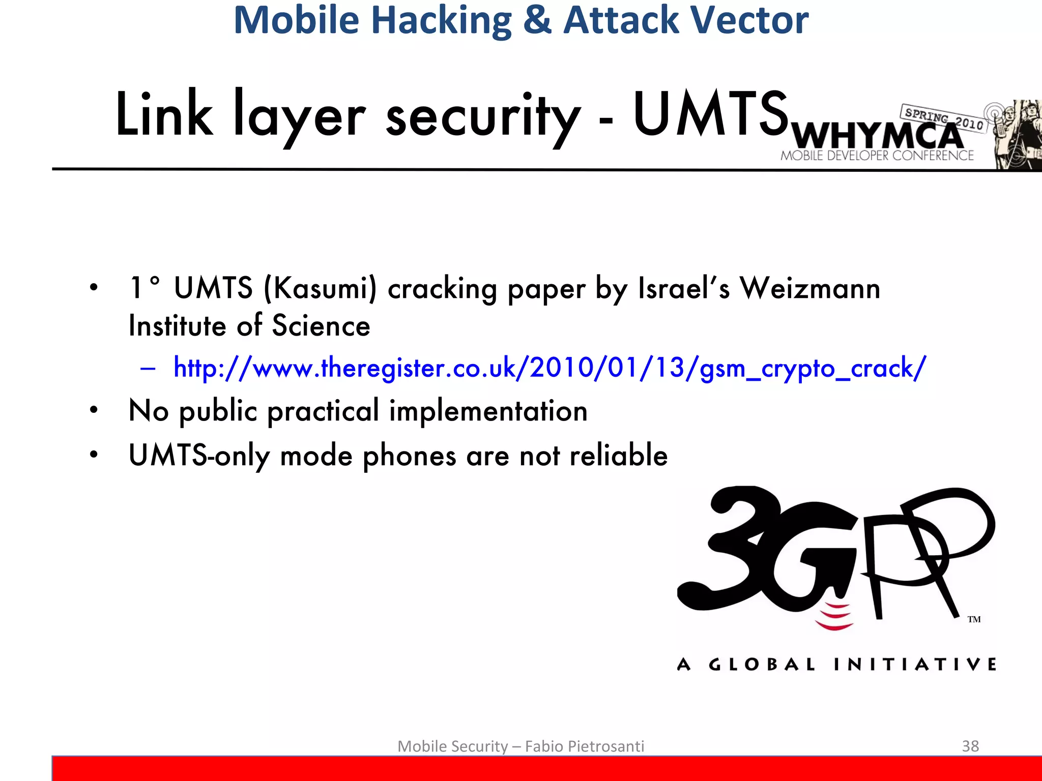 Link layer security - UMTS 1° UMTS (Kasumi) cracking paper by Israel’s Weizmann Institute of Science http://www.theregister.co.uk/2010/01/13/gsm_crypto_crack/ No public practical implementation UMTS-only mode phones are not reliable Mobile Security – Fabio Pietrosanti Mobile Hacking & Attack Vector 