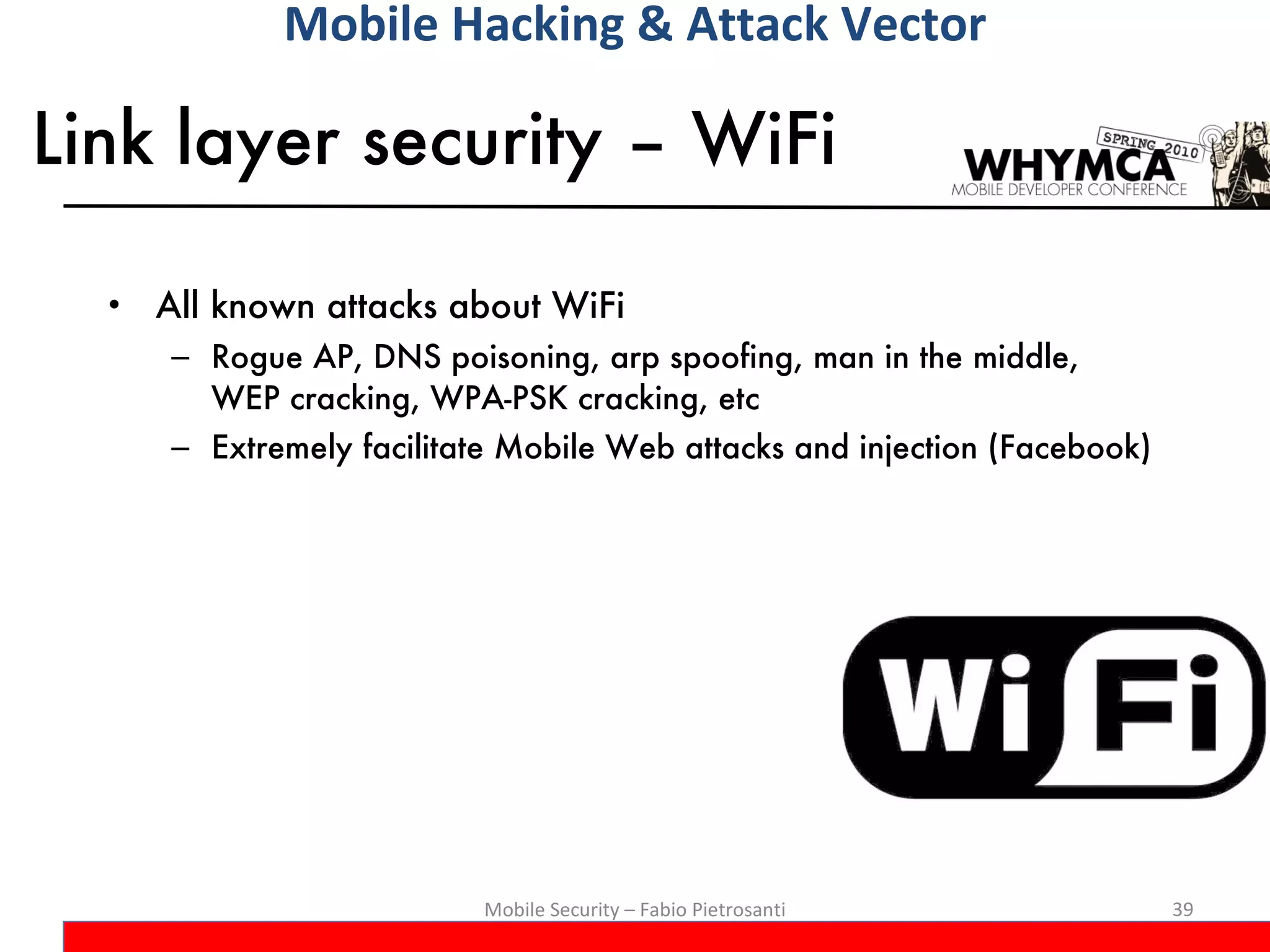 Link layer security – WiFi All known attacks about WiFi Rogue AP, DNS poisoning, arp spoofing, man in the middle,  WEP cracking, WPA-PSK cracking, etc Extremely facilitate Mobile Web attacks and injection (Facebook) Mobile Security – Fabio Pietrosanti Mobile Hacking & Attack Vector 