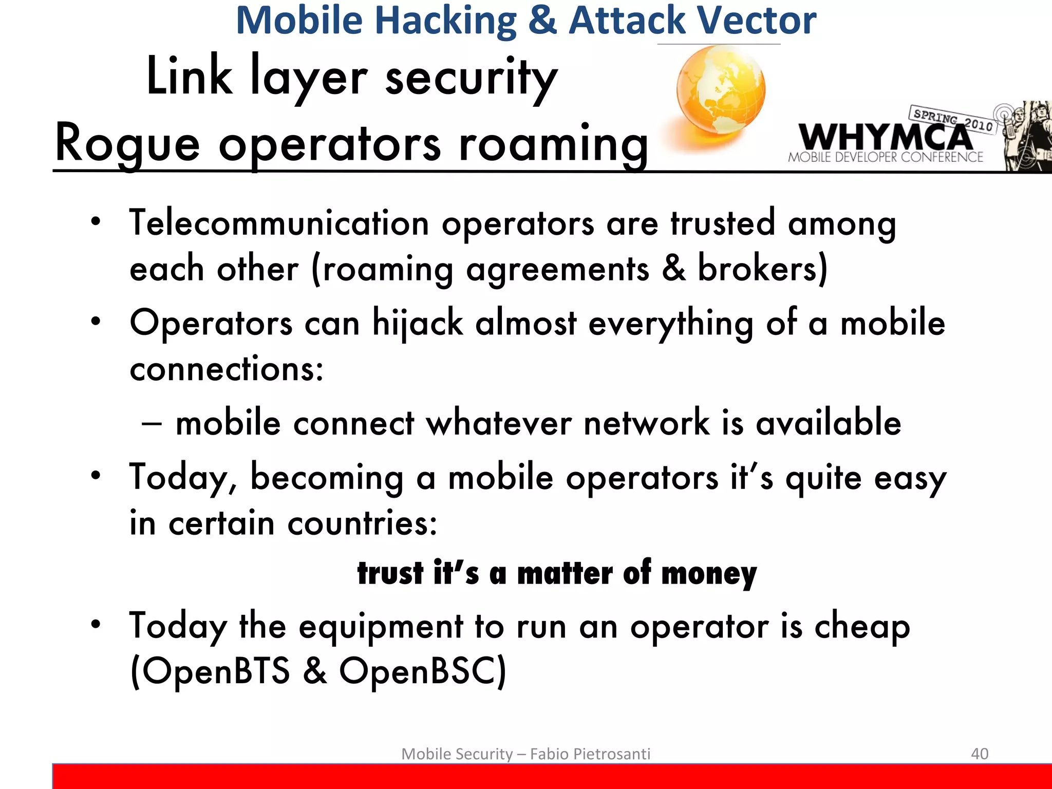 Link layer security  Rogue operators roaming  Telecommunication operators are trusted among each other (roaming agreements & brokers) Operators can hijack almost everything of a mobile connections:  mobile connect whatever network is available Today, becoming a mobile operators it’s quite easy in certain countries: trust it’s a matter of money Today the equipment to run an operator is cheap (OpenBTS & OpenBSC) Mobile Security – Fabio Pietrosanti Mobile Hacking & Attack Vector 