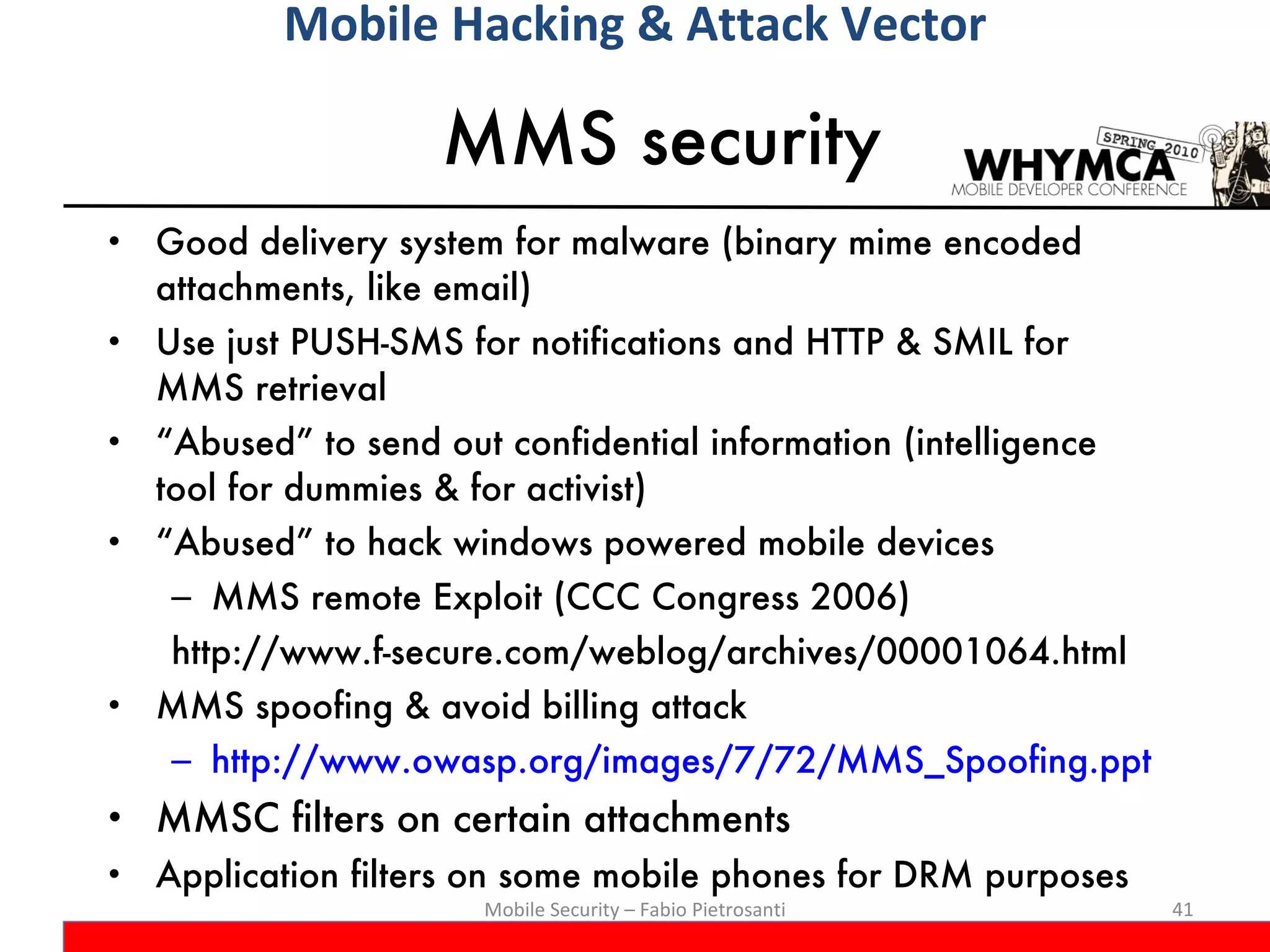 MMS security Good delivery system for malware (binary mime encoded attachments, like email) Use just PUSH-SMS for notifications and HTTP & SMIL for MMS retrieval “Abused” to send out confidential information (intelligence tool for dummies & for activist) “Abused” to hack windows powered mobile devices MMS remote Exploit (CCC Congress 2006) http://www.f-secure.com/weblog/archives/00001064.html MMS spoofing & avoid billing attack http://www.owasp.org/images/7/72/MMS_Spoofing.ppt MMSC filters on certain attachments Application filters on some mobile phones for DRM purposes Mobile Security – Fabio Pietrosanti Mobile Hacking & Attack Vector 