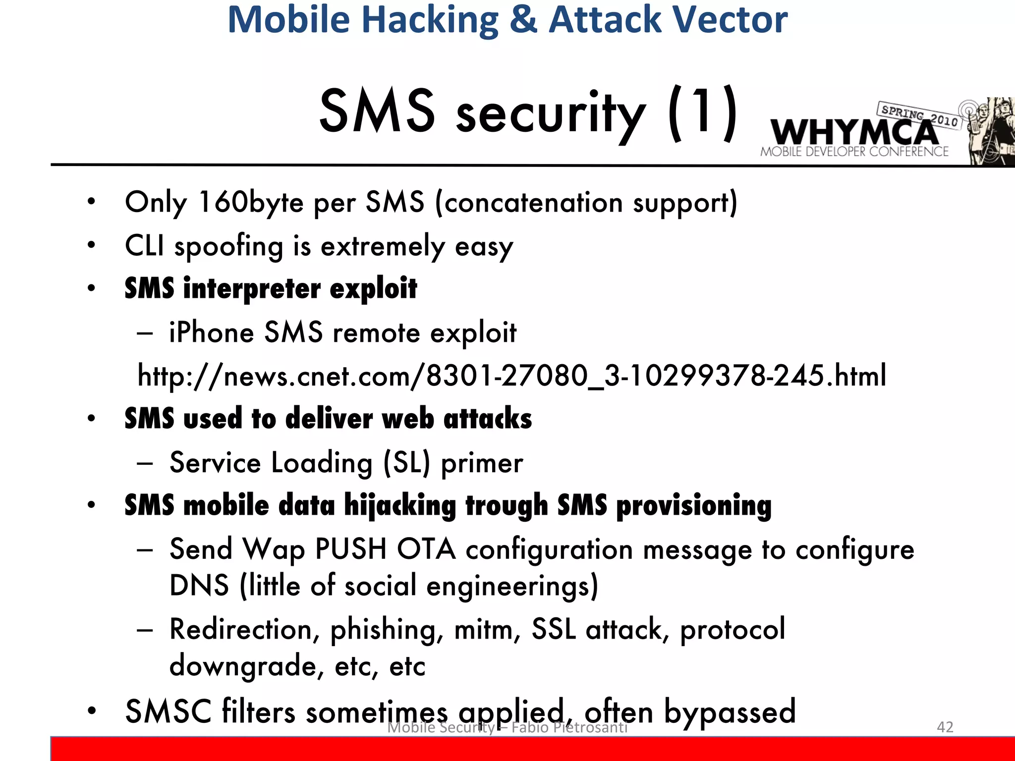 SMS security (1) Only 160byte per SMS (concatenation support) CLI spoofing is extremely easy SMS interpreter exploit iPhone SMS remote exploit http://news.cnet.com/8301-27080_3-10299378-245.html SMS used to deliver web attacks Service Loading (SL) primer SMS mobile data hijacking trough SMS provisioning Send Wap PUSH OTA configuration message to configure DNS (little of social engineerings) Redirection, phishing, mitm, SSL attack, protocol downgrade, etc, etc SMSC filters sometimes applied, often bypassed Mobile Security – Fabio Pietrosanti Mobile Hacking & Attack Vector 