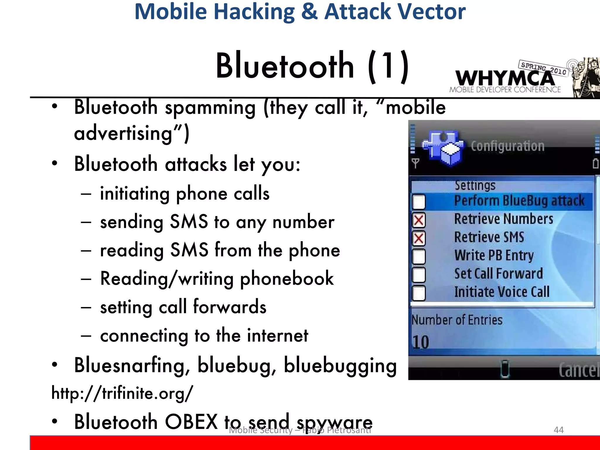 Bluetooth (1) Bluetooth spamming (they call it, “mobile advertising”) Bluetooth attacks let you: initiating phone calls sending SMS to any number reading SMS from the phone Reading/writing phonebook setting call forwards connecting to the internet Bluesnarfing, bluebug, bluebugging http://trifinite.org/ Bluetooth OBEX to send spyware Mobile Security – Fabio Pietrosanti Mobile Hacking & Attack Vector 