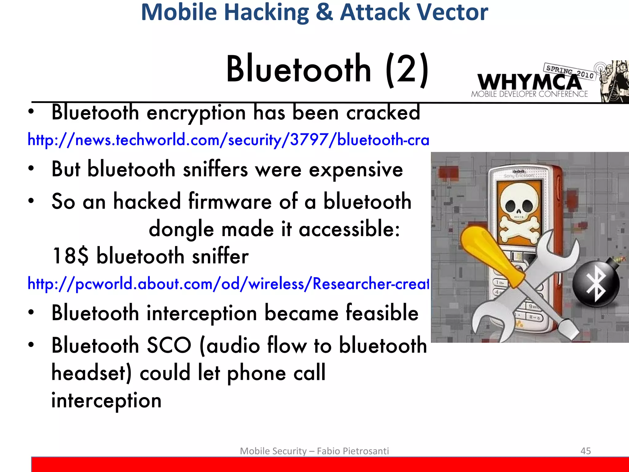 Bluetooth (2) Bluetooth encryption has been cracked http://news.techworld.com/security/3797/bluetooth-crack-gets-serious/ But bluetooth sniffers were expensive So an hacked firmware of a bluetooth  dongle made it accessible: 18$ bluetooth sniffer http://pcworld.about.com/od/wireless/Researcher-creates-Bluetooth-c.htm Bluetooth interception became feasible Bluetooth SCO (audio flow to bluetooth headset) could let phone call interception Mobile Security – Fabio Pietrosanti Mobile Hacking & Attack Vector 