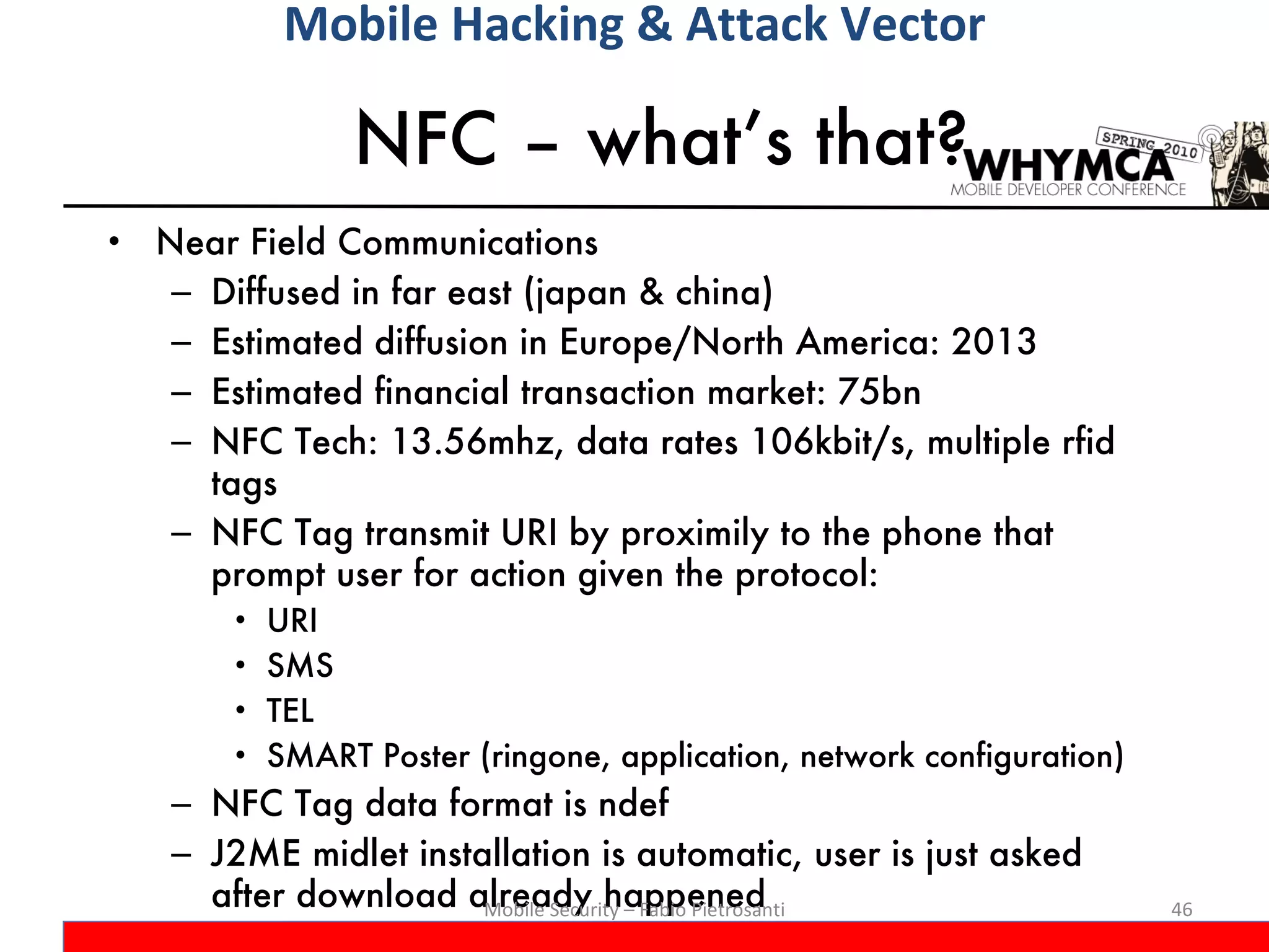 NFC – what’s that? Near Field Communications Diffused in far east (japan & china) Estimated diffusion in Europe/North America: 2013 Estimated financial transaction market: 75bn NFC Tech: 13.56mhz, data rates 106kbit/s, multiple rfid tags NFC Tag transmit URI by proximily to the phone that prompt user for action given the protocol:  URI SMS TEL SMART Poster (ringone, application, network configuration) NFC Tag data format is ndef J2ME midlet installation is automatic, user is just asked after download already happened Mobile Security – Fabio Pietrosanti Mobile Hacking & Attack Vector 