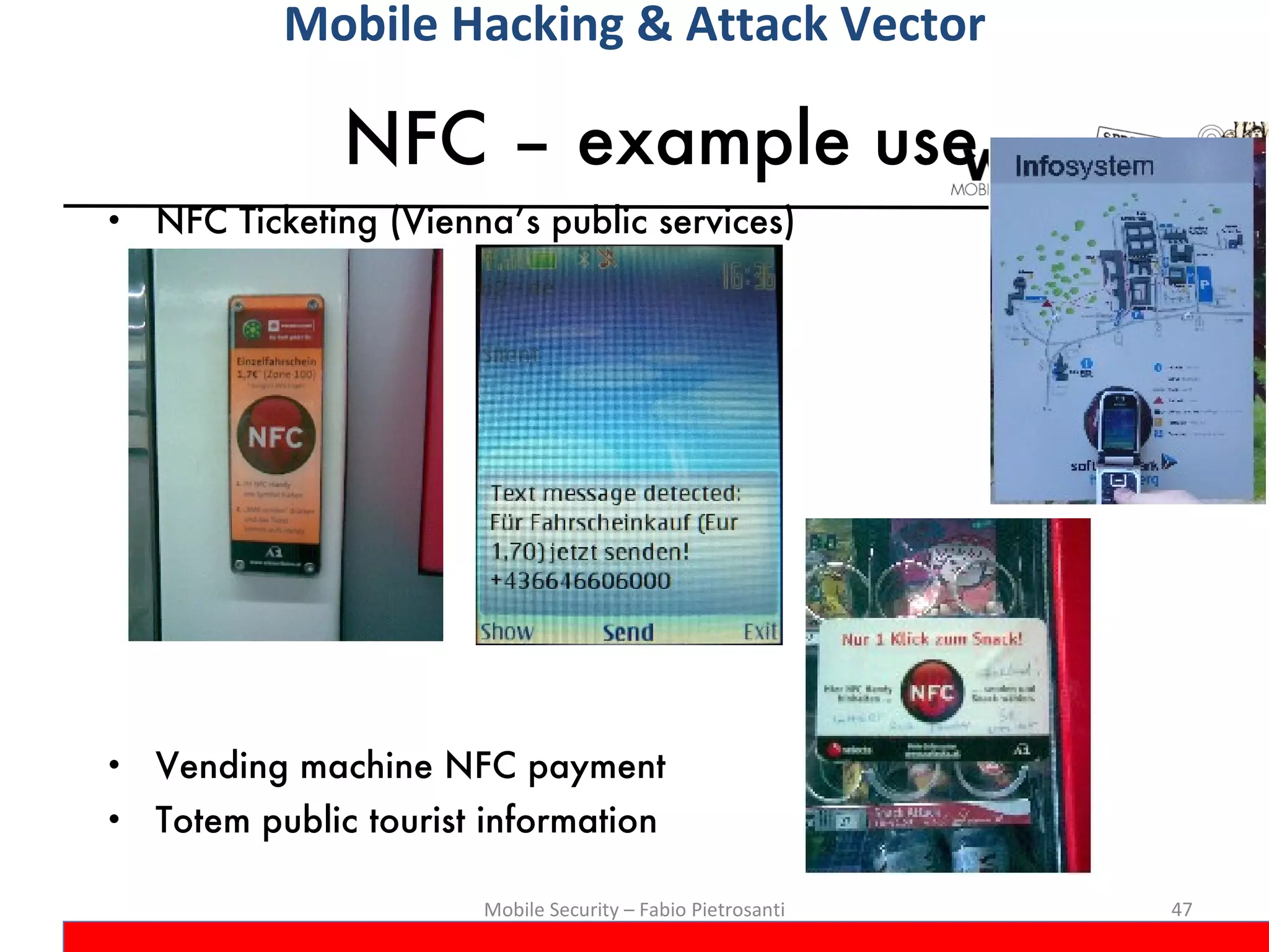 NFC – example use NFC Ticketing (Vienna’s public services) Vending machine NFC payment Totem public tourist information Mobile Security – Fabio Pietrosanti Mobile Hacking & Attack Vector 