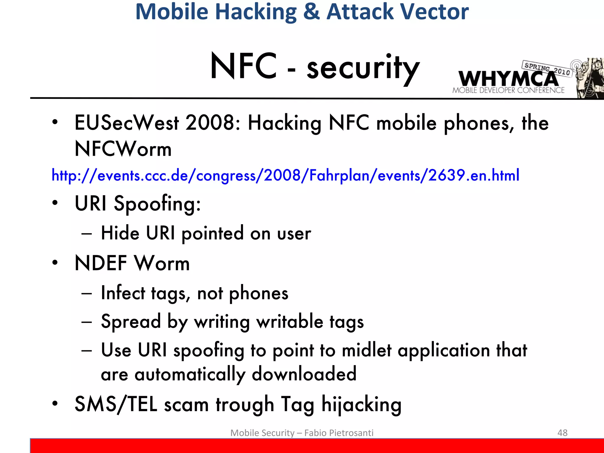 NFC - security EUSecWest 2008: Hacking NFC mobile phones, the NFCWorm http://events.ccc.de/congress/2008/Fahrplan/events/2639.en.html URI Spoofing:  Hide URI pointed on user NDEF Worm Infect tags, not phones Spread by writing writable tags Use URI spoofing to point to midlet application that are automatically downloaded SMS/TEL scam trough Tag hijacking Mobile Security – Fabio Pietrosanti Mobile Hacking & Attack Vector 