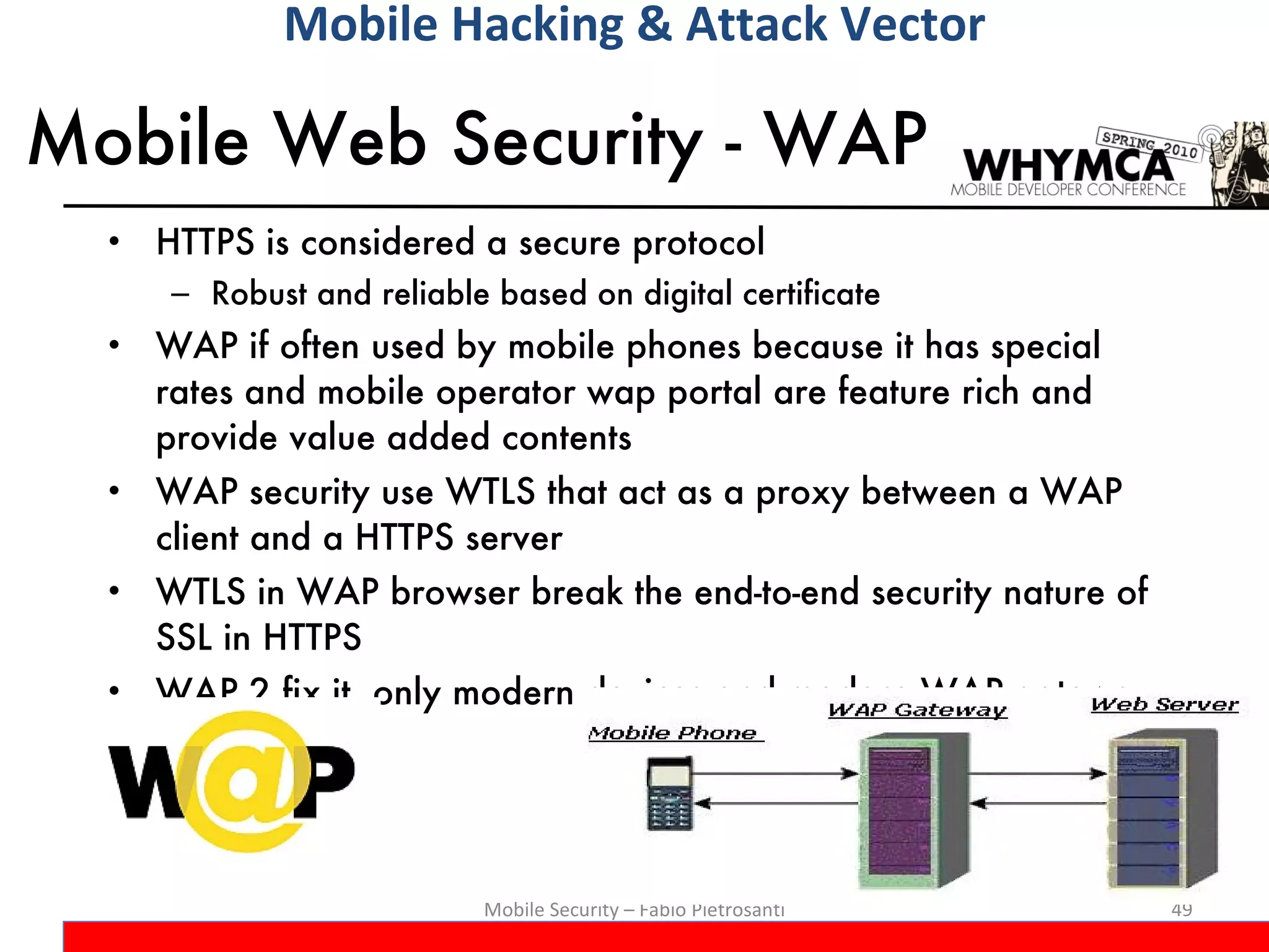 Mobile Web Security - WAP HTTPS is considered a secure protocol Robust and reliable based on digital certificate WAP if often used by mobile phones because it has special rates and mobile operator wap portal are feature rich and provide value added contents WAP security use WTLS that act as a proxy between a WAP client and a HTTPS server WTLS in WAP browser break the end-to-end security nature of SSL in HTTPS WAP 2 fix it, only modern devices and modern WAP gateway Mobile Security – Fabio Pietrosanti Mobile Hacking & Attack Vector 
