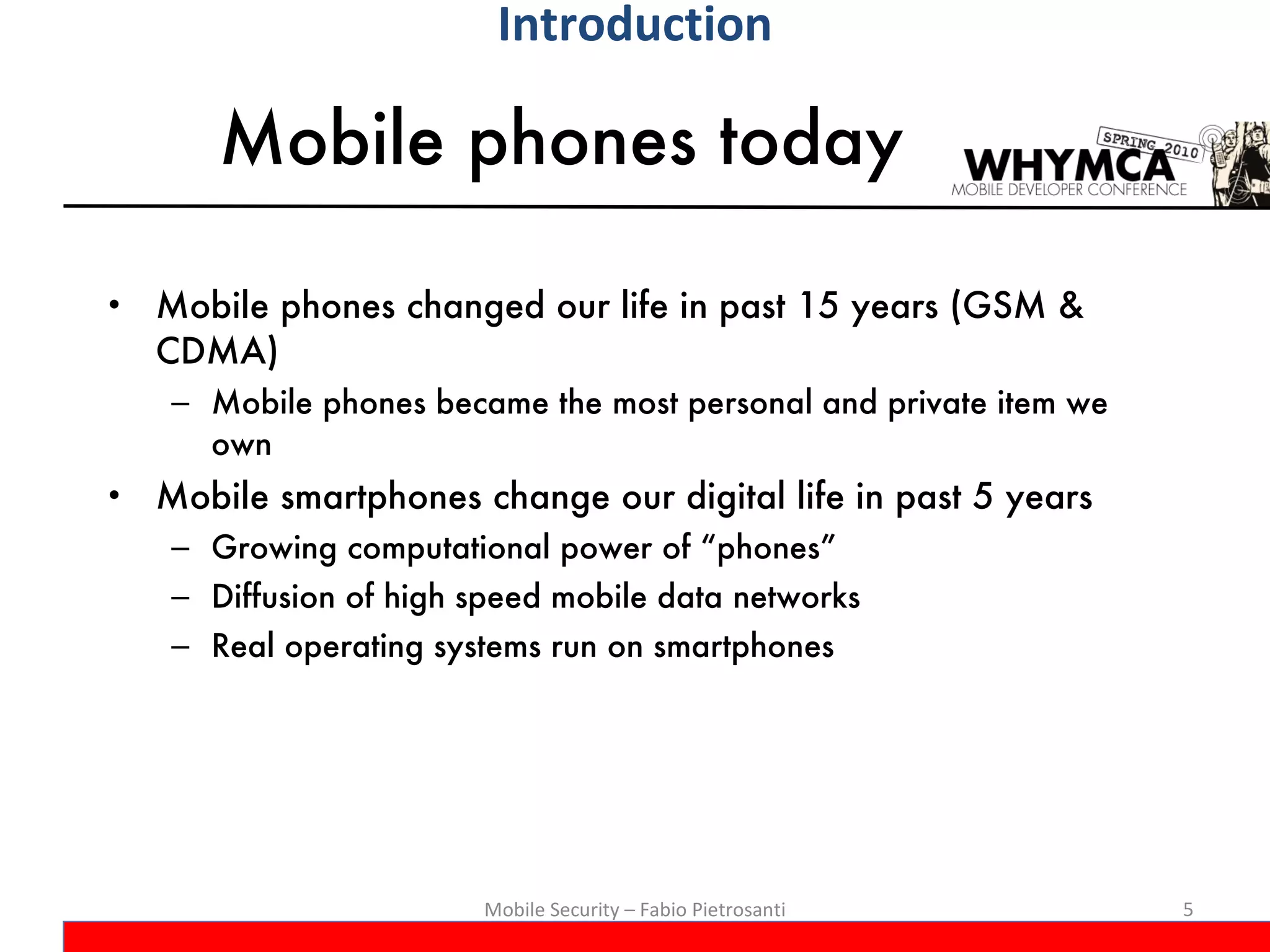 Mobile phones today Mobile phones changed our life in past 15 years (GSM & CDMA) Mobile phones became the most personal and private item we own Mobile smartphones change our digital life in past 5 years Growing computational power of “phones” Diffusion of high speed mobile data networks Real operating systems run on smartphones Mobile Security – Fabio Pietrosanti Introduction 